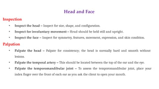 Head and Face
Inspection
• Inspect the head – Inspect for size, shape, and configuration.
• Inspect for involuntary movement – Head should be held still and upright.
• Inspect the face – Inspect for symmetry, features, movement, expression, and skin condition.
Palpation
• Palpate the head – Palpate for consistency; the head is normally hard and smooth without
lesions.
• Palpate the temporal artery – This should be located between the top of the ear and the eye.
• Palpate the temporomandibular joint – To assess the temporomandibular joint, place your
index finger over the front of each ear as you ask the client to open your mouth.
 