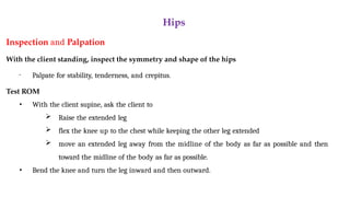 Hips
Inspection and Palpation
With the client standing, inspect the symmetry and shape of the hips
• Palpate for stability, tenderness, and crepitus.
Test ROM
• With the client supine, ask the client to
 Raise the extended leg
 flex the knee up to the chest while keeping the other leg extended
 move an extended leg away from the midline of the body as far as possible and then
toward the midline of the body as far as possible.
• Bend the knee and turn the leg inward and then outward.
 