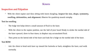 Knees
Inspection and Palpation

With the client supine and then sitting with knees dangling, inspect for size, shape, symmetry,
swelling, deformities, and alignment. Observe for quadricep muscle atrophy.
Test for swelling
•
•
• The bulge test helps detect a small amount of fluid in the knee.
With the client in the supine position, use the ball of your hand firmly to stroke the medial side of
the knee upward, three to four times, to displace any accumulated fluid.
Then press on the lateral side of the knee and look for a bulge on the medial side of the knee.
Test ROM
• Ask the client to bend each knee up toward the buttocks or back, straighten the knee, and walk
normally.
 