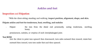 Ankles and feet
Inspection and Palpation

With the client sitting, standing, and walking, inspect position, alignment, shape, and skin.
Palpate ankles and feet for tenderness, heat, swelling, and nodules
• Palpate the toes from the distal end proximally, noting tenderness, swelling,
boney
prominences, nodules, or crepitus of each interphalangeal joint.
Test ROM
• Ask the client to point toes upward then downward, turn soles outward then inward, rotate foot
outward then inward, turn toes under foot and then upward.
 