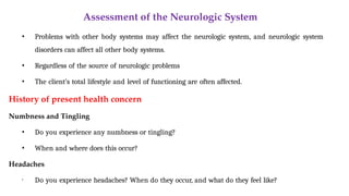 Assessment of the Neurologic System
• Problems with other body systems may affect the neurologic system, and neurologic system
disorders can affect all other body systems.
• Regardless of the source of neurologic problems
• The client’s total lifestyle and level of functioning are often affected.
History of present health concern
Numbness and Tingling
• Do you experience any numbness or tingling?
• When and where does this occur?
Headaches
• Do you experience headaches? When do they occur, and what do they feel like?
 