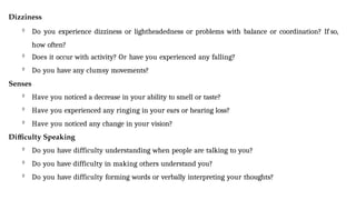 Dizziness

Do you experience dizziness or lightheadedness or problems with balance or coordination? If so,
how often?

Does it occur with activity? Or have you experienced any falling?

Do you have any clumsy movements?
Senses

Have you noticed a decrease in your ability to smell or taste?

Have you experienced any ringing in your ears or hearing loss?

Have you noticed any change in your vision?
Difficulty Speaking

Do you have difficulty understanding when people are talking to you?

Do you have difficulty in making others understand you?

Do you have difficulty forming words or verbally interpreting your thoughts?
 