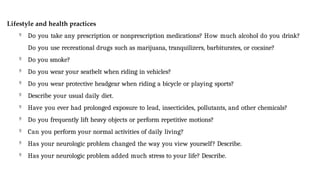Lifestyle and health practices

Do you take any prescription or nonprescription medications? How much alcohol do you drink?
Do you use recreational drugs such as marijuana, tranquilizers, barbiturates, or cocaine?

Do you smoke?

Do you wear your seatbelt when riding in vehicles?

Do you wear protective headgear when riding a bicycle or playing sports?

Describe your usual daily diet.

Have you ever had prolonged exposure to lead, insecticides, pollutants, and other chemicals?

Do you frequently lift heavy objects or perform repetitive motions?

Can you perform your normal activities of daily living?

Has your neurologic problem changed the way you view yourself? Describe.

Has your neurologic problem added much stress to your life? Describe.
 