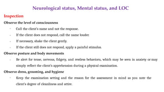 Neurological status, Mental status, and LOC
Inspection
Observe the level of consciousness
•
•
•
• Call the client’s name and not the response.
If the client does not respond, call the name louder.
If necessary, shake the client gently.
If the client still does not respond, apply a painful stimulus.
Observe posture and body movements
• Be alert for tense, nervous, fidgety, and restless behavioru, which may be seen in anxiety or may
simply reflect the client’s apprehension during a physical examination.
Observe dress, grooming, and hygiene
• Keep the examination setting and the reason for the assessment in mind as you note the
client’s degree of cleanliness and attire.
 