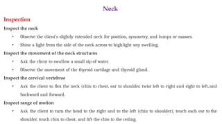 Neck
Inspection
Inspect the neck
• Observe the client’s slightly extended neck for position, symmetry, and lumps or masses.
• Shine a light from the side of the neck across to highlight any swelling.
Inspect the movement of the neck structures
• Ask the client to swallow a small sip of water.
• Observe the movement of the thyroid cartilage and thyroid gland.
Inspect the cervical vertebrae
• Ask the client to flex the neck (chin to chest, ear to shoulder, twist left to right and right to left, and
backward and forward.
Inspect range of motion
• Ask the client to turn the head to the right and to the left (chin to shoulder), touch each ear to the
shoulder, touch chin to chest, and lift the chin to the ceiling.
 