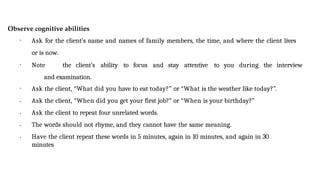 Observe cognitive abilities
• Ask for the client’s name and names of family members, the time, and where the client lives
or is now.
• Note the client’s ability to focus and stay attentive to you during the interview
and examination.
•
•
•
•
• Ask the client, “What did you have to eat today?” or “What is the weather like today?”.
Ask the client, “When did you get your first job?” or “When is your birthday?”
Ask the client to repeat four unrelated words.
The words should not rhyme, and they cannot have the same meaning.
Have the client repeat these words in 5 minutes, again in 10 minutes, and again in 30
minutes
 