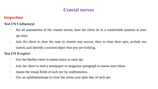 Cranial nerves
Inspection
Test CN I (olfactory)
•
• For all assessments of the cranial nerves, have the client sit in a comfortable position at your
eye level.
Ask the client to clear the nose to remove any mucus, then to close their eyes, occlude one
nostril, and identify a scented object that you are holding.
Test CN II (optic)
•
•
•
• Use the Snellen chart to assess vision in each eye.
Ask the client to read a newspaper or magazine paragraph to assess near vision.
Assess the visual fields of each eye by confrontation.
Use an ophthalmoscope to view the retina and optic disc of each eye.
 