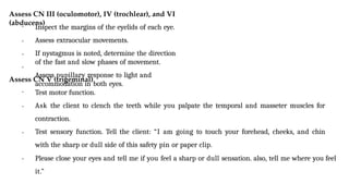 Assess CN III (oculomotor), IV (trochlear), and VI
(abducens)
•
•
•
• Inspect the margins of the eyelids of each eye.
Assess extraocular movements.
If nystagmus is noted, determine the direction
of the fast and slow phases of movement.
Assess pupillary response to light and
accommodation in both eyes.
Assess CN V (trigeminal)
•
•
•
• Test motor function.
Ask the client to clench the teeth while you palpate the temporal and masseter muscles for
contraction.
Test sensory function. Tell the client: “I am going to touch your forehead, cheeks, and chin
with the sharp or dull side of this safety pin or paper clip.
Please close your eyes and tell me if you feel a sharp or dull sensation. also, tell me where you feel
it.”
 