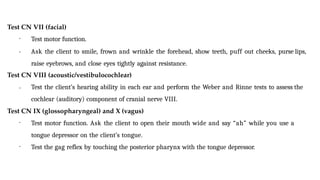 Test CN VII (facial)
•
• Test motor function.
Ask the client to smile, frown and wrinkle the forehead, show teeth, puff out cheeks, purse lips,
raise eyebrows, and close eyes tightly against resistance.
Test CN VIII (acoustic/vestibulocochlear)
• Test the client’s hearing ability in each ear and perform the Weber and Rinne tests to assess the
cochlear (auditory) component of cranial nerve VIII.
Test CN IX (glossopharyngeal) and X (vagus)
• Test motor function. Ask the client to open their mouth wide and say “ah” while you use a
tongue depressor on the client’s tongue.
• Test the gag reflex by touching the posterior pharynx with the tongue depressor.
 
