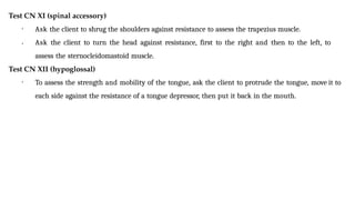 Test CN XI (spinal accessory)
•
• Ask the client to shrug the shoulders against resistance to assess the trapezius muscle.
Ask the client to turn the head against resistance, first to the right and then to the left, to
assess the sternocleidomastoid muscle.
Test CN XII (hypoglossal)
• To assess the strength and mobility of the tongue, ask the client to protrude the tongue, move it to
each side against the resistance of a tongue depressor, then put it back in the mouth.
 