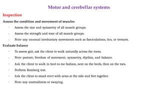 Motor and cerebellar systems
Inspection
Assess the condition and movement of muscles
•
•
• Assess the size and symmetry of all muscle groups.
Assess the strength and tone of all muscle groups.
Note any unusual involuntary movements such as fasciculations, tics, or tremors.
Evaluate balance
•
•
•
•
•
• To assess gait, ask the client to walk naturally across the room.
Note posture, freedom of movement, symmetry, rhythm, and balance.
Ask the client to walk in heel-to-toe fashion, next on the heels, then on the toes.
Perform Romberg test.
Ask the client to stand erect with arms at the side and feet together.
Note any unsteadiness or swaying.
 