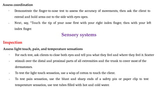 Assess coordination
• Demonstrate the finger-to-nose test to assess the accuracy of movements, then ask the client to
extend and hold arms out to the side with eyes open.
• Next, say, “Touch the tip of your nose first with your right index finger, then with your left
index finger.
Sensory systems
Inspection
Assess light touch, pain, and temperature sensations
•
•
•
• For each test, ask clients to close both eyes and tell you what they feel and where they feel it. Scatter
stimuli over the distal and proximal parts of all extremities and the trunk to cover most of the
dermatomes.
To test the light touch sensation, use a wisp of cotton to touch the client.
To test pain sensation, use the blunt and sharp ends of a safety pin or paper clip to test
temperature sensation, use test tubes filled with hot and cold water.
 