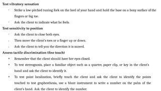 Test vibratory sensation
• Strike a low-pitched tuning fork on the heel of your hand and hold the base on a bony surface of the
fingers or big toe.
• Ask the client to indicate what he feels.
Test sensitivity to position
•
•
• Ask the client to close both eyes.
Then move the client’s toes or a finger up or down.
Ask the client to tell you the direction it is moved.
Assess tactile discrimination (fine touch)
• Remember that the client should have her eyes closed.
• To test stereognosis, place a familiar object such as a quarter, paper clip, or key in the client’s
hand and ask the client to identify it.
• To test point localization, briefly touch the client and ask the client to identify the points
touched to test graphesthesia, use a blunt instrument to write a number on the palm of the
client’s hand. Ask the client to identify the number.
 