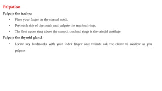 Palpation
Palpate the trachea
• Place your finger in the sternal notch.
• Feel each side of the notch and palpate the tracheal rings.
• The first upper ring above the smooth tracheal rings is the cricoid cartilage
Palpate the thyroid gland
• Locate key landmarks with your index finger and thumb; ask the client to swallow as you
palpate
 