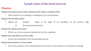 Lymph nodes of the head and neck
Palpation
Palpate the preauricular nodes, postauricular nodes, occipital nodes
• There should be no swelling or enlargement and no tenderness.
Palpate the tonsillar nodes
• Palpate the tonsillar nodes at the angle of the mandible on the anterior edge
of the sternomastoid muscle.
Palpate the submental nodes
• Which are a few centimetres behind the tip of the mandible.
Palpate the superficial cervical nodes
• In the area superficial to the sternomastoid muscle.
Palpate the posterior cervical nodes
• In the area posterior to the sternomastoid and anterior to the trapezius in the posterior triangle.
 