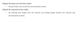 Palpate the deep cervical chain nodes
• Deeply within and around the sternomastoid muscle.
Palpate the supraclavicular nodes
• By hooking your fingers over the clavicles and feeling deeply between the clavicles and
sternomastoid muscles.
 