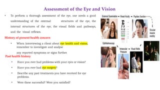 Assessment of the Eye and Vision
• To perform a thorough assessment of the eye, one needs a good
understanding of the external structures of the eye, the
internal structures of the eye, the visual fields and pathways,
and the visual reflexes.
History of present health concern
• When interviewing a client about eye health and vision,
remember to investigate and analyse
any reported symptoms or signs further.
Past health history
• Have you ever had problems with your eyes or vision?
• Have you ever had eye surgery?
• Describe any past treatments you have received for eye
problems.
• Were these successful? Were you satisfied?
 