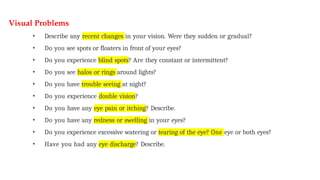 Visual Problems
• Describe any recent changes in your vision. Were they sudden or gradual?
• Do you see spots or floaters in front of your eyes?
• Do you experience blind spots? Are they constant or intermittent?
• Do you see halos or rings around lights?
• Do you have trouble seeing at night?
• Do you experience double vision?
• Do you have any eye pain or itching? Describe.
• Do you have any redness or swelling in your eyes?
• Do you experience excessive watering or tearing of the eye? One eye or both eyes?
• Have you had any eye discharge? Describe.
 