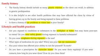Family history
• The family history should include as many generic relatives as the client can recall; in addition
to genetic predisposition
• It is also helpful to see other health problems that may have affected the client by virtue of
having grown up in the family and being exposed to these problems.
• Is there a history of eye problems or vision loss in your family?
Lifestyle and health practices
• Are you exposed to conditions or substances in the workplace or home that may harm your eyes
or vision? Do you wear safety glasses during exposure to harmful substances?
• Do you wear sunglasses during exposure to the sun?
• What types of medication do you take? When was your last eye examination?
• Has your vision loss affected your ability to care for yourself? To work?
• Do you have a prescription for corrective lenses? Do you wear them regularly? If you wear
contacts, how long do you wear them? How do you clean them?
 