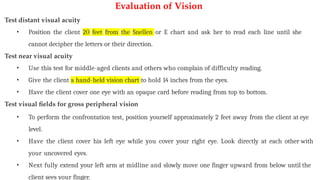 Evaluation of Vision
Test distant visual acuity
• Position the client 20 feet from the Snellen or E chart and ask her to read each line until she
cannot decipher the letters or their direction.
Test near visual acuity
• Use this test for middle-aged clients and others who complain of difficulty reading.
• Give the client a hand-held vision chart to hold 14 inches from the eyes.
• Have the client cover one eye with an opaque card before reading from top to bottom.
Test visual fields for gross peripheral vision
• To perform the confrontation test, position yourself approximately 2 feet away from the client at eye
level.
• Have the client cover his left eye while you cover your right eye. Look directly at each other with
your uncovered eyes.
• Next fully extend your left arm at midline and slowly move one finger upward from below until the
client sees your finger.
 