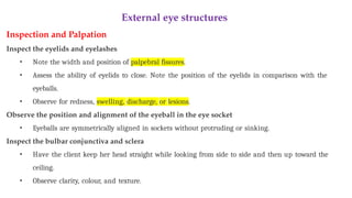 External eye structures
Inspection and Palpation
Inspect the eyelids and eyelashes
• Note the width and position of palpebral fissures.
• Assess the ability of eyelids to close. Note the position of the eyelids in comparison with the
eyeballs.
• Observe for redness, swelling, discharge, or lesions.
Observe the position and alignment of the eyeball in the eye socket
• Eyeballs are symmetrically aligned in sockets without protruding or sinking.
Inspect the bulbar conjunctiva and sclera
• Have the client keep her head straight while looking from side to side and then up toward the
ceiling.
• Observe clarity, colour, and texture.
 