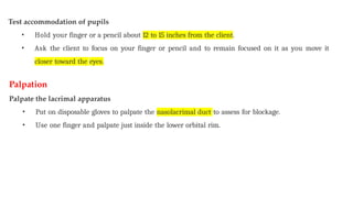 Test accommodation of pupils
• Hold your finger or a pencil about 12 to 15 inches from the client.
• Ask the client to focus on your finger or pencil and to remain focused on it as you move it
closer toward the eyes.
Palpation
Palpate the lacrimal apparatus
• Put on disposable gloves to palpate the nasolacrimal duct to assess for blockage.
• Use one finger and palpate just inside the lower orbital rim.
 