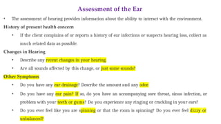 Assessment of the Ear
• The assessment of hearing provides information about the ability to interact with the environment.
History of present health concern
• If the client complains of or reports a history of ear infections or suspects hearing loss, collect as
much related data as possible.
Changes in Hearing
• Describe any recent changes in your hearing.
• Are all sounds affected by this change, or just some sounds?
Other Symptoms
• Do you have any ear drainage? Describe the amount and any odor.
• Do you have any ear pain? If so, do you have an accompanying sore throat, sinus infection, or
problem with your teeth or gums? Do you experience any ringing or crackling in your ears?
• Do you ever feel like you are spinning or that the room is spinning? Do you ever feel dizzy or
unbalanced?
 