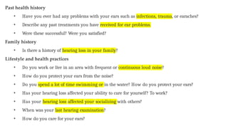 Past health history
• Have you ever had any problems with your ears such as infections, trauma, or earaches?
• Describe any past treatments you have received for ear problems.
• Were these successful? Were you satisfied?
Family history
• Is there a history of hearing loss in your family?
Lifestyle and health practices
• Do you work or live in an area with frequent or continuous loud noise?
• How do you protect your ears from the noise?
• Do you spend a lot of time swimming or in the water? How do you protect your ears?
• Has your hearing loss affected your ability to care for yourself? To work?
• Has your hearing loss affected your socializing with others?
• When was your last hearing examination?
• How do you care for your ears?
 