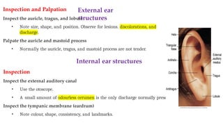 External ear
structures
Inspection and Palpation
Inspect the auricle, tragus, and lobule
• Note size, shape, and position. Observe for lesions. discolorations, and
discharge.
Palpate the auricle and mastoid process
• Normally the auricle, tragus, and mastoid process are not tender.
Internal ear structures
Inspection
Inspect the external auditory canal
• Use the otoscope.
• A small amount of odourless cerumen is the only discharge normally present.
Inspect the tympanic membrane (eardrum)
• Note colour, shape, consistency, and landmarks.
 