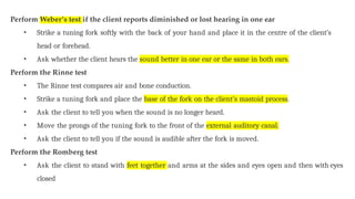 Perform Weber’s test if the client reports diminished or lost hearing in one ear
• Strike a tuning fork softly with the back of your hand and place it in the centre of the client’s
head or forehead.
• Ask whether the client hears the sound better in one ear or the same in both ears.
Perform the Rinne test
• The Rinne test compares air and bone conduction.
• Strike a tuning fork and place the base of the fork on the client’s mastoid process.
• Ask the client to tell you when the sound is no longer heard.
• Move the prongs of the tuning fork to the front of the external auditory canal.
• Ask the client to tell you if the sound is audible after the fork is moved.
Perform the Romberg test
• Ask the client to stand with feet together and arms at the sides and eyes open and then with eyes
closed
 
