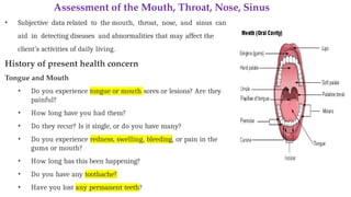 Assessment of the Mouth, Throat, Nose, Sinus
• Subjective data related to the mouth, throat, nose, and sinus can
aid in detecting diseases and abnormalities that may affect the
client’s activities of daily living.
History of present health concern
Tongue and Mouth
• Do you experience tongue or mouth sores or lesions? Are they
painful?
• How long have you had them?
• Do they recur? Is it single, or do you have many?
• Do you experience redness, swelling, bleeding, or pain in the
gums or mouth?
• How long has this been happening?
• Do you have any toothache?
• Have you lost any permanent teeth?
 