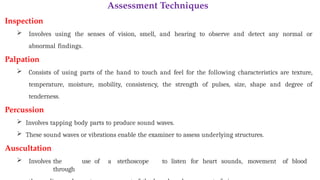 Assessment Techniques
Inspection
 Involves using the senses of vision, smell, and hearing to observe and detect any normal or
abnormal findings.
Palpation
 Consists of using parts of the hand to touch and feel for the following characteristics are texture,
temperature, moisture, mobility, consistency, the strength of pulses, size, shape and degree of
tenderness.
Percussion
 Involves tapping body parts to produce sound waves.
 These sound waves or vibrations enable the examiner to assess underlying structures.
Auscultation
 Involves the use of a stethoscope to listen for heart sounds, movement of blood
through
 