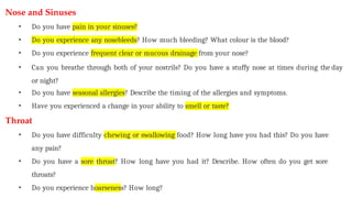 Nose and Sinuses
• Do you have pain in your sinuses?
• Do you experience any nosebleeds? How much bleeding? What colour is the blood?
• Do you experience frequent clear or mucous drainage from your nose?
• Can you breathe through both of your nostrils? Do you have a stuffy nose at times during the day
or night?
• Do you have seasonal allergies? Describe the timing of the allergies and symptoms.
• Have you experienced a change in your ability to smell or taste?
Throat
• Do you have difficulty chewing or swallowing food? How long have you had this? Do you have
any pain?
• Do you have a sore throat? How long have you had it? Describe. How often do you get sore
throats?
• Do you experience hoarseness? How long?
 
