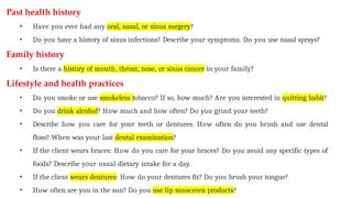 Past health history
• Have you ever had any oral, nasal, or sinus surgery?
• Do you have a history of sinus infections? Describe your symptoms. Do you use nasal sprays?
Family history
• Is there a history of mouth, throat, nose, or sinus cancer in your family?
Lifestyle and health practices
• Do you smoke or use smokeless tobacco? If so, how much? Are you interested in quitting habit?
• Do you drink alcohol? How much and how often? Do you grind your teeth?
• Describe how you care for your teeth or dentures. How often do you brush and use dental
floss? When was your last dental examination?
• If the client wears braces: How do you care for your braces? Do you avoid any specific types of
foods? Describe your usual dietary intake for a day.
• If the client wears dentures: How do your dentures fit? Do you brush your tongue?
• How often are you in the sun? Do you use lip sunscreen products?
 