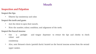 Mouth
Inspection and Palpation
Inspect the lips
• Observe lip consistency and color.
Inspect the teeth and gums
• Ask the client to open their mouth.
• Note the number, colour, condition, and alignment of the teeth.
Inspect the buccal mucosa
• Use a penlight and tongue depressor to retract the lips and cheeks to check
colour and
consistency.
• Also, note Stenson’s ducts (parotid ducts) located on the buccal mucosa across from the second
upper molars.
 