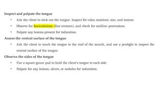 Inspect and palpate the tongue
• Ask the client to stick out the tongue. Inspect for color, moisture, size, and texture.
• Observe for fasciculations (fine tremors), and check for midline protrusions.
• Palpate any lesions present for induration.
Assess the ventral surface of the tongue
• Ask the client to touch the tongue to the roof of the mouth, and use a penlight to inspect the
ventral surface of the tongue.
Observe the sides of the tongue
• Use a square gauze pad to hold the client’s tongue to each side.
• Palpate for any lesions, ulcers, or nodules for induration.
 