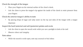 Check the strength of the tongue
• Place your fingers on the external surface of the client’s cheek.
• Ask the client to press the tongue’s tip against the inside of the cheek to resist pressure from
your fingers.
Check the anterior tongue’s ability to taste
• By placing drops of sugar and salty water on the tip and sides of the tongue with a tongue
depressor.
Inspect the hard (anterior) and soft (posterior) palates and uvula
• Ask the client to open the mouth wide while you use a penlight to look at the roof.
• Observe colour and integrity.
Note odour
• While the mouth is wide open, note any unusual or foul odour.
 