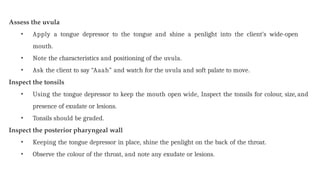 Assess the uvula
• Apply a tongue depressor to the tongue and shine a penlight into the client’s wide-open
mouth.
• Note the characteristics and positioning of the uvula.
• Ask the client to say “Aaah” and watch for the uvula and soft palate to move.
Inspect the tonsils
• Using the tongue depressor to keep the mouth open wide, Inspect the tonsils for colour, size, and
presence of exudate or lesions.
• Tonsils should be graded.
Inspect the posterior pharyngeal wall
• Keeping the tongue depressor in place, shine the penlight on the back of the throat.
• Observe the colour of the throat, and note any exudate or lesions.
 