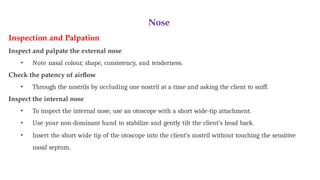 Nose
Inspection and Palpation
Inspect and palpate the external nose
• Note nasal colour, shape, consistency, and tenderness.
Check the patency of airflow
• Through the nostrils by occluding one nostril at a time and asking the client to sniff.
Inspect the internal nose
• To inspect the internal nose, use an otoscope with a short wide-tip attachment.
• Use your non-dominant hand to stabilize and gently tilt the client’s head back.
• Insert the short wide tip of the otoscope into the client’s nostril without touching the sensitive
nasal septum.
 