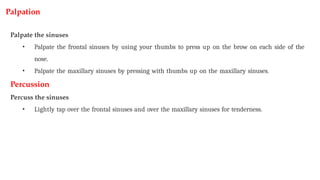 Palpation
Palpate the sinuses
• Palpate the frontal sinuses by using your thumbs to press up on the brow on each side of the
nose.
• Palpate the maxillary sinuses by pressing with thumbs up on the maxillary sinuses.
Percussion
Percuss the sinuses
• Lightly tap over the frontal sinuses and over the maxillary sinuses for tenderness.
 