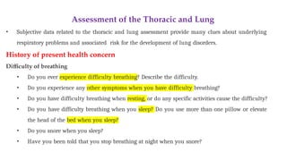 Assessment of the Thoracic and Lung
• Subjective data related to the thoracic and lung assessment provide many clues about underlying
respiratory problems and associated risk for the development of lung disorders.
History of present health concern
Difficulty of breathing
• Do you ever experience difficulty breathing? Describe the difficulty.
• Do you experience any other symptoms when you have difficulty breathing?
• Do you have difficulty breathing when resting, or do any specific activities cause the difficulty?
• Do you have difficulty breathing when you sleep? Do you use more than one pillow or elevate
the head of the bed when you sleep?
• Do you snore when you sleep?
• Have you been told that you stop breathing at night when you snore?
 