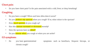 Chest pain
• Do you have chest pain? Is the pain associated with a cold, fever, or deep breathing?
Coughing
• Do you have a cough? When and how often does it occur?
• Do you produce any sputum when you cough? If so, what colour is the sputum?
• How much sputum do you cough up?
• Has this amount increased or decreased recently?
• Does the sputum have an odour?
• Do you wheeze when you cough or when you are active?
GI symptoms
• Do you have gastrointestinal symptoms such as heartburn, frequent hiccups, or
chronic cough?
 