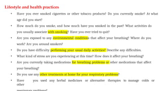 Lifestyle and health practices
• Have you ever smoked cigarettes or other tobacco products? Do you currently smoke? At what
age did you start?
• How much do you smoke, and how much have you smoked in the past? What activities do
you usually associate with smoking? Have you ever tried to quit?
• Are you exposed to any environmental conditions that affect your breathing? Where do you
work? Are you around smokers?
• Do you have difficulty performing your usual daily activities? Describe any difficulties.
• What kind of stress are you experiencing at this time? How does it affect your breathing?
• Are you currently taking medications for breathing problems or other medications that affect
your breathing?
• Do you use any other treatments at home for your respiratory problems?
• Have you used any herbal medicines or alternative therapies to manage colds or
other
 