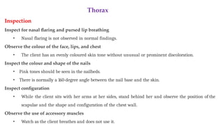 Thorax
Inspection
Inspect for nasal flaring and pursed lip breathing
• Nasal flaring is not observed in normal findings.
Observe the colour of the face, lips, and chest
• The client has an evenly coloured skin tone without unusual or prominent discoloration.
Inspect the colour and shape of the nails
• Pink tones should be seen in the nailbeds.
• There is normally a 160-degree angle between the nail base and the skin.
Inspect configuration
• While the client sits with her arms at her sides, stand behind her and observe the position of the
scapulae and the shape and configuration of the chest wall.
Observe the use of accessory muscles
• Watch as the client breathes and does not use it.
 