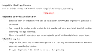 Inspect the client’s positioning
Note the client’s posture and ability to support weight while breathing comfortably.
Palpation
Palpate for tenderness and sensation
• Palpation may be performed with one or both hands; however, the sequence of palpation is
established.
• Start toward the midline at the level of the left scapula and move your hand from left to right,
comparing findings bilaterally.
• Move systematically downward and out to cover the lateral portions of the lungs at the bases.
Palpate for crepitus
• Crepitus, also called subcutaneous emphysema, is a crackling sensation that occurs when air
passes through fluid or exudate.
• Use your fingers and follow the above sequence when palpating.
 
