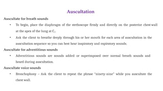 Auscultation
Auscultate for breath sounds
• To begin, place the diaphragm of the stethoscope firmly and directly on the posterior chest wall
at the apex of the lung at C7.
• Ask the client to breathe deeply through his or her mouth for each area of auscultation in the
auscultation sequence so you can best hear inspiratory and expiratory sounds.
Auscultate for adventitious sounds
• Adventitious sounds are sounds added or superimposed over normal breath sounds and
heard during auscultation.
Auscultate voice sounds
• Bronchophony – Ask the client to repeat the phrase “ninety-nine” while you auscultate the
chest wall.
 