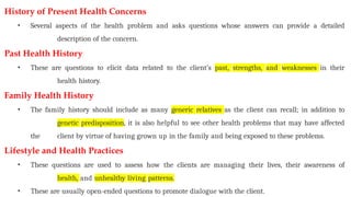 History of Present Health Concerns
• Several aspects of the health problem and asks questions whose answers can provide a detailed
description of the concern.
Past Health History
• These are questions to elicit data related to the client’s past, strengths, and weaknesses in their
health history.
Family Health History
• The family history should include as many generic relatives as the client can recall; in addition to
genetic predisposition, it is also helpful to see other health problems that may have affected
the client by virtue of having grown up in the family and being exposed to these problems.
Lifestyle and Health Practices
• These questions are used to assess how the clients are managing their lives, their awareness of
health, and unhealthy living patterns.
• These are usually open-ended questions to promote dialogue with the client.
 