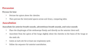 Percussion
Percuss for tone
• Percuss the apices above the clavicles.
• Then percuss the intercostal spaces across and down, comparing sides.
Auscultation
Auscultate for anterior breath sounds, adventitious breath sounds, and voice sounds
• Place the diaphragm of the stethoscope firmly and directly on the anterior chest wall.
• Auscultate from the apices of the lungs slightly above the clavicles to the bases of the lungs at
the sixth rib.
• Listen at each site for at least one respiratory cycle.
• Follow the sequence for anterior auscultation.
 
