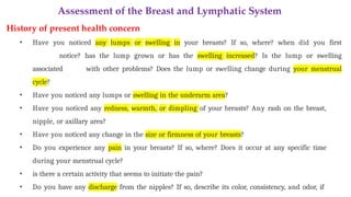 Assessment of the Breast and Lymphatic System
History of present health concern
• Have you noticed any lumps or swelling in your breasts? If so, where? when did you first
notice? has the lump grown or has the swelling increased? Is the lump or swelling
associated with other problems? Does the lump or swelling change during your menstrual
cycle?
• Have you noticed any lumps or swelling in the underarm area?
• Have you noticed any redness, warmth, or dimpling of your breasts? Any rash on the breast,
nipple, or axillary area?
• Have you noticed any change in the size or firmness of your breasts?
• Do you experience any pain in your breasts? If so, where? Does it occur at any specific time
during your menstrual cycle?
• is there a certain activity that seems to initiate the pain?
• Do you have any discharge from the nipples? If so, describe its color, consistency, and odor, if
 