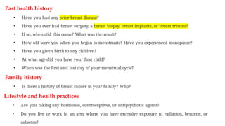 Past health history
• Have you had any prior breast disease?
• Have you ever had breast surgery, a breast biopsy, breast implants, or breast trauma?
• If so, when did this occur? What was the result?
• How old were you when you began to menstruate? Have you experienced menopause?
• Have you given birth to any children?
• At what age did you have your first child?
• When was the first and last day of your menstrual cycle?
Family history
• Is there a history of breast cancer in your family? Who?
Lifestyle and health practices
• Are you taking any hormones, contraceptives, or antipsychotic agents?
• Do you live or work in an area where you have excessive exposure to radiation, benzene, or
asbestos?
 